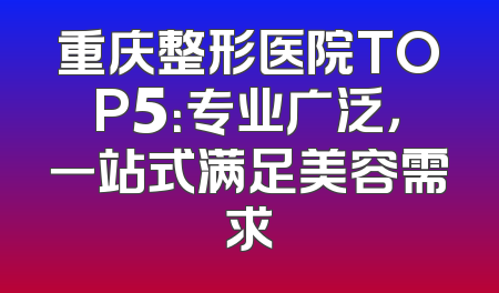 重庆整形医院TOP5：专业广泛，一站式满足美容需求