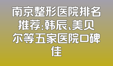 南京整形医院排名推荐：韩辰、美贝尔等五家医院口碑佳