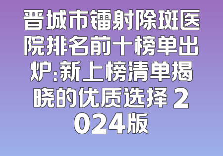 晋城市镭射除斑医院排名前十榜单出炉：新上榜清单揭晓的优质选择 2024版