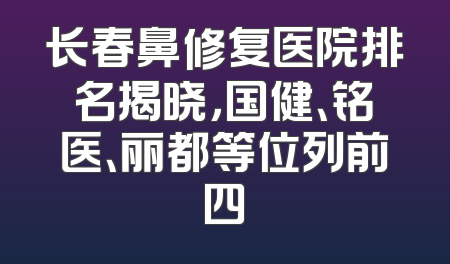 长春鼻修复医院排名揭晓，国健、铭医、丽都等位列前四