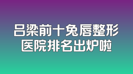 吕梁前十兔唇整形医院排名出炉啦