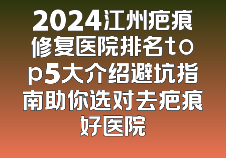 2024江州疤痕修复医院排名top5大介绍避坑指南助你选对去疤痕好医院