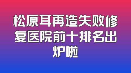 松原耳再造失败修复医院前十排名出炉啦