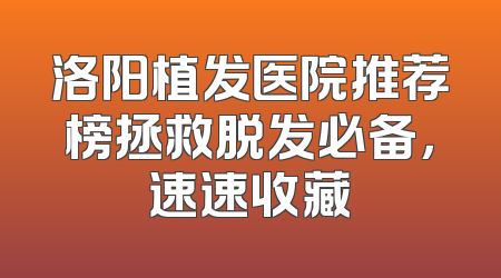 洛阳植发医院推荐榜拯救脱发必备，速速收藏