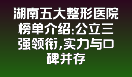 湖南五大整形医院榜单介绍：公立三强领衔，实力与口碑并存