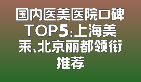 国内医美医院口碑TOP5：上海美莱、北京丽都领衔推荐