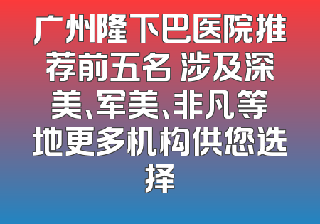 广州隆下巴医院推荐前五名 涉及深美、军美、非凡等地更多机构供您选择