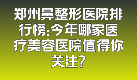 郑州鼻整形医院排行榜：今年哪家医疗美容医院值得你关注？