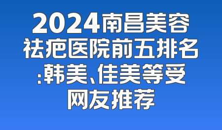 2024南昌美容祛疤医院前五排名：韩美、佳美等受网友推荐