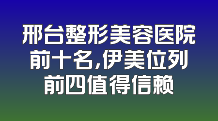邢台整形美容医院前十名，伊美位列前四值得信赖