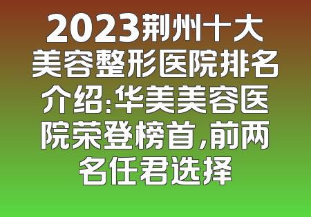 2023荆州十大美容整形医院排名介绍：华美美容医院荣登榜首，前两名任君选择