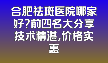 合肥祛斑医院哪家好？前四名大分享技术精湛，价格实惠