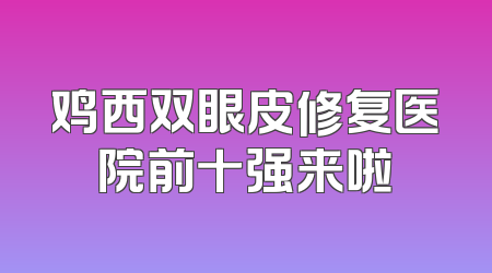 鸡西双眼皮修复医院前十强来啦