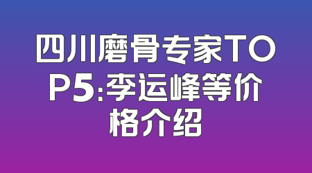 四川磨骨专家TOP5：李运峰等价格介绍