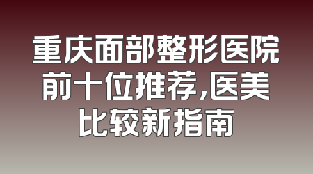 重庆面部整形医院前十位推荐，医美比较新指南