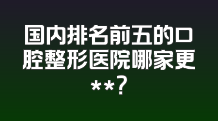国内排名前五的口腔整形医院哪家更**？