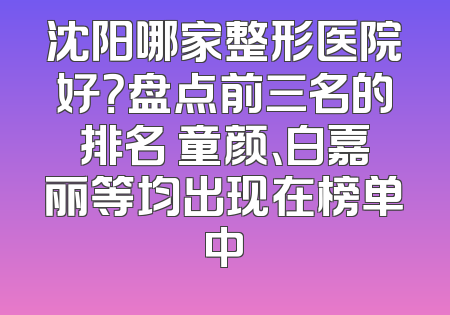 沈阳哪家整形医院好？盘点前三名的排名 童颜、白嘉丽等均出现在榜单中