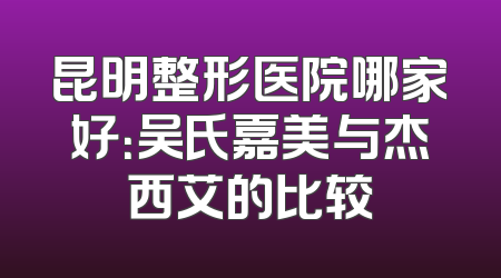 昆明整形医院哪家好：吴氏嘉美与杰西艾的比较