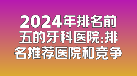 2024年排名前五的牙科医院：排名推荐医院和竞争