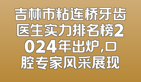 吉林市粘连桥牙齿医生实力排名榜2024年出炉，口腔专家风采展现