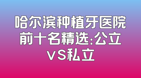 哈尔滨种植牙医院前十名精选：公立vs私立