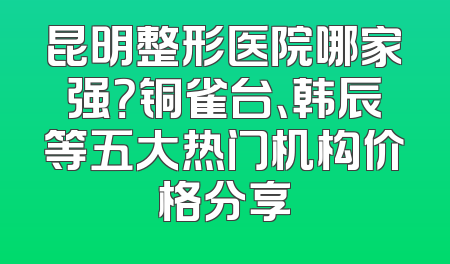 昆明整形医院哪家强？铜雀台、韩辰等五大热门机构价格分享