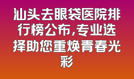 汕头去眼袋医院排行榜公布，专业选择助您重焕青春光彩