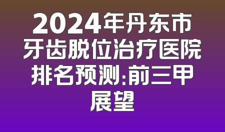 2024年丹东市牙齿脱位治疗医院排名预测：前三甲展望