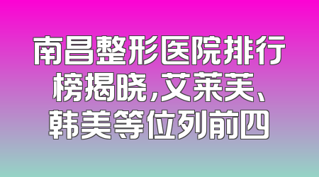 南昌整形医院排行榜揭晓，艾莱芙、韩美等位列前四