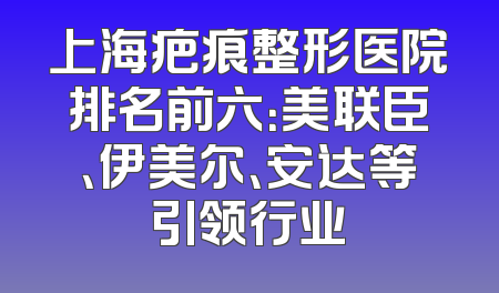 上海疤痕整形医院排名前六：美联臣、伊美尔、安达等引领行业