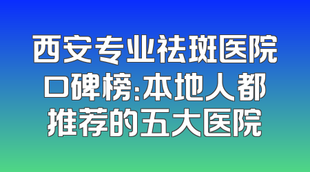 西安专业祛斑医院口碑榜：本地人都推荐的五大医院