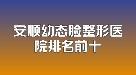 安顺幼态脸整形医院排名前十