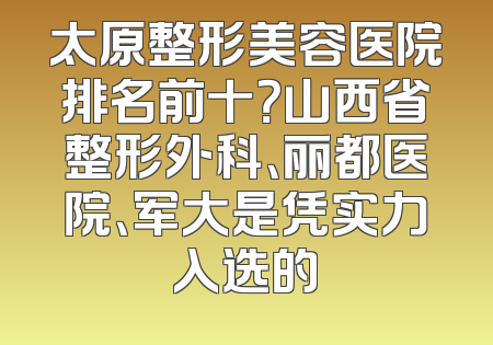 太原整形美容医院排名前十？山西省整形外科、丽都医院、军大是凭实力入选的