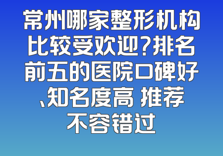 常州哪家整形机构比较受欢迎？排名前五的医院口碑好、知名度高 推荐不容错过
