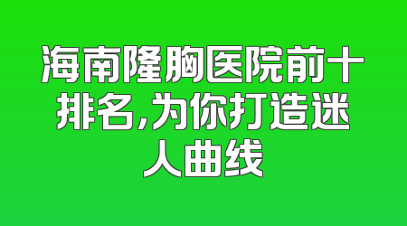 海南隆胸医院前十排名，为你打造迷人曲线