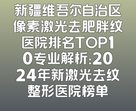 新疆维吾尔自治区像素激光去肥胖纹医院排名TOP10专业解析：2024年新激光去纹整形医院榜单