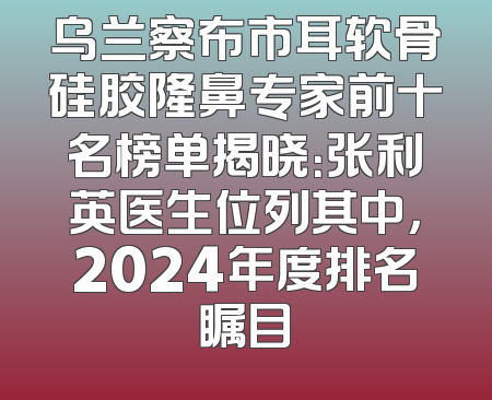 乌兰察布市耳软骨硅胶隆鼻专家前十名榜单揭晓：张利英医生位列其中，2024年度排名瞩目