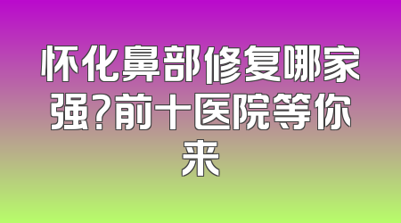 怀化鼻部修复哪家强？前十医院等你来