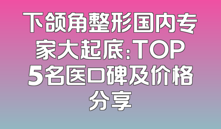 下颌角整形国内专家大起底：TOP5名医口碑及价格分享