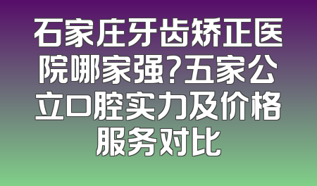 石家庄牙齿矫正医院哪家强？五家公立口腔实力及价格服务对比