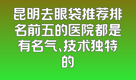 昆明去眼袋推荐排名前五的医院都是有名气、技术独特的
