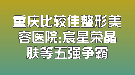 重庆比较佳整形美容医院：宸星荣晶肤等五强争霸