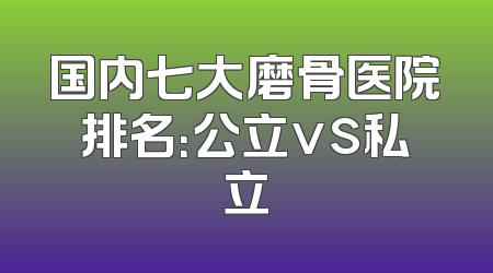 国内七大磨骨医院排名：公立vs私立