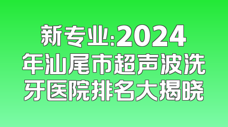 新专业：2024年汕尾市超声波洗牙医院排名大揭晓