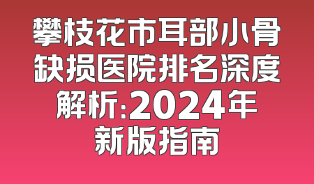 攀枝花市耳部小骨缺损医院排名深度解析：2024年新版指南
