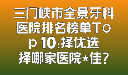 三门峡市全景牙科医院排名榜单Top 10：择优选择哪家医院*佳？