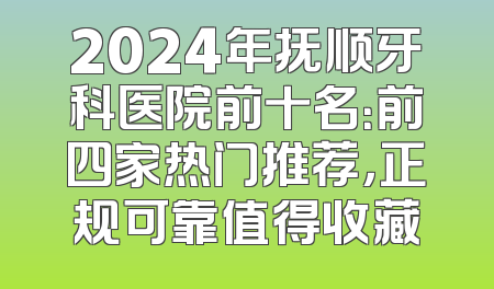 2024年抚顺牙科医院前十名：前四家热门推荐，正规可靠值得收藏