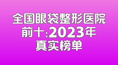 全国眼袋整形医院前十：2023年真实榜单