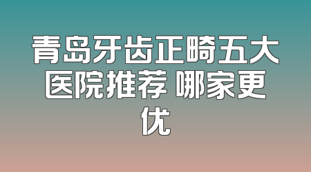 青岛牙齿正畸五大医院推荐 哪家更优