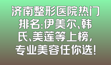 济南整形医院热门排名：伊美尔、韩氏、美莲等上榜，专业美容任你选！